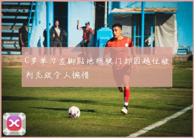 C罗单刀左脚贴地斩破门却因越位被判无效令人惋惜