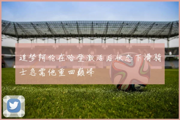 追梦阿伦在哈登激活后状态下滑骑士急需他重回巅峰