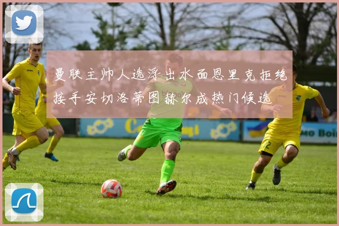 曼联主帅人选浮出水面恩里克拒绝接手安切洛蒂图赫尔成热门候选