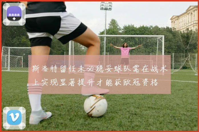 斯洛特留任未必稳妥球队需在战术上实现显著提升才能获欧冠资格