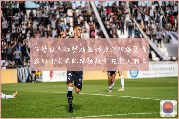 马特拉齐称赞梅西仍为顶级球员乌兹别克国家队球场数量超意大利三倍