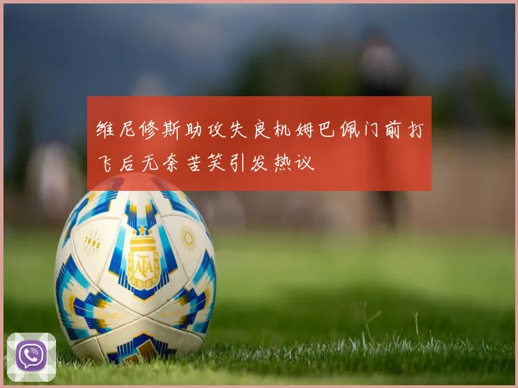维尼修斯助攻失良机姆巴佩门前打飞后无奈苦笑引发热议