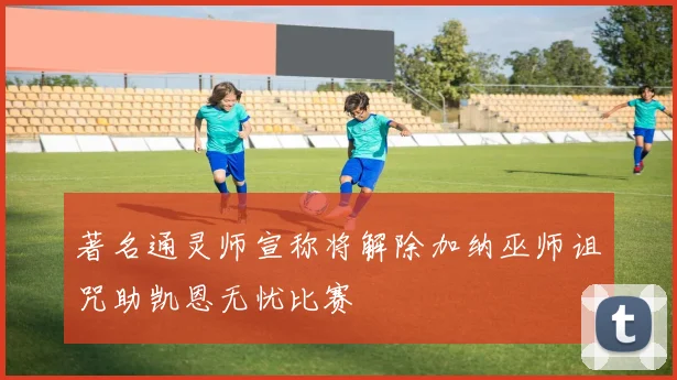 著名通灵师宣称将解除加纳巫师诅咒助凯恩无忧比赛