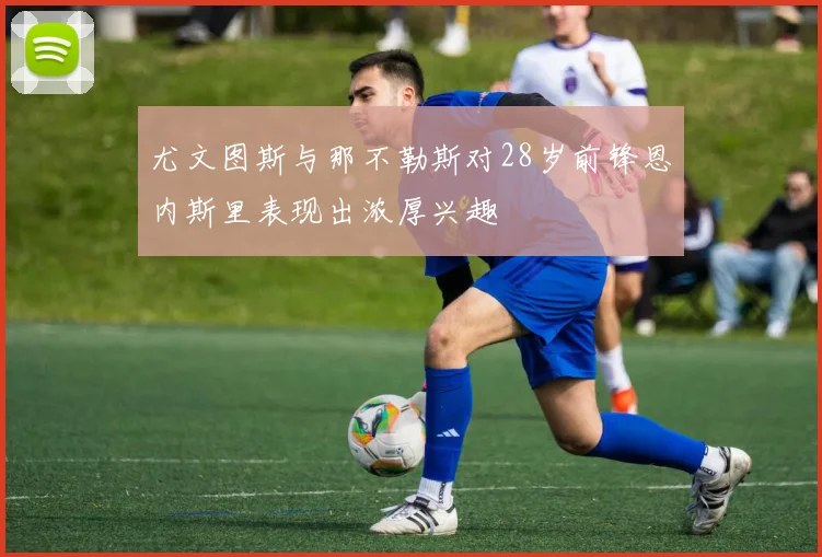 尤文图斯与那不勒斯对28岁前锋恩内斯里表现出浓厚兴趣