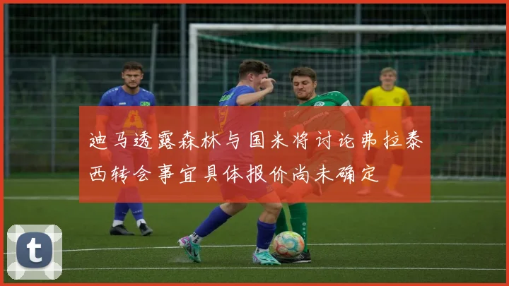 迪马透露森林与国米将讨论弗拉泰西转会事宜具体报价尚未确定