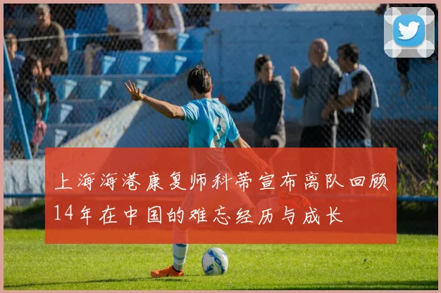 上海海港康复师科蒂宣布离队回顾14年在中国的难忘经历与成长