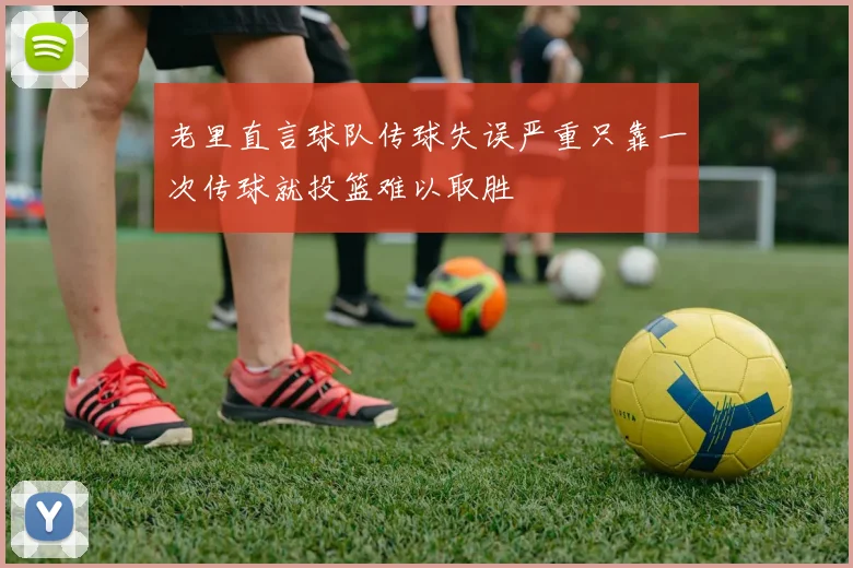 老里直言球队传球失误严重只靠一次传球就投篮难以取胜