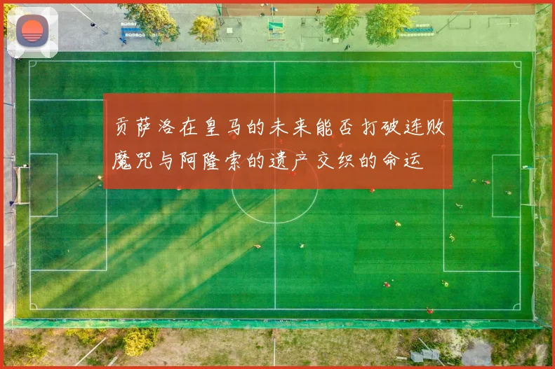 贡萨洛在皇马的未来能否打破连败魔咒与阿隆索的遗产交织的命运