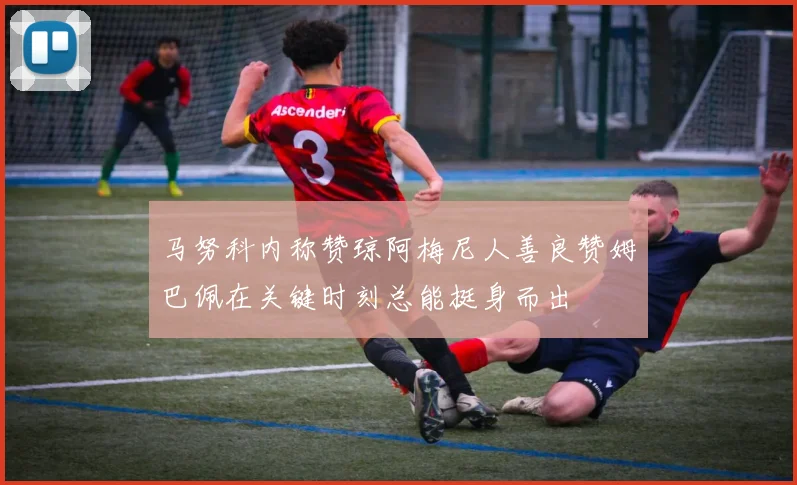 马努科内称赞琼阿梅尼人善良赞姆巴佩在关键时刻总能挺身而出