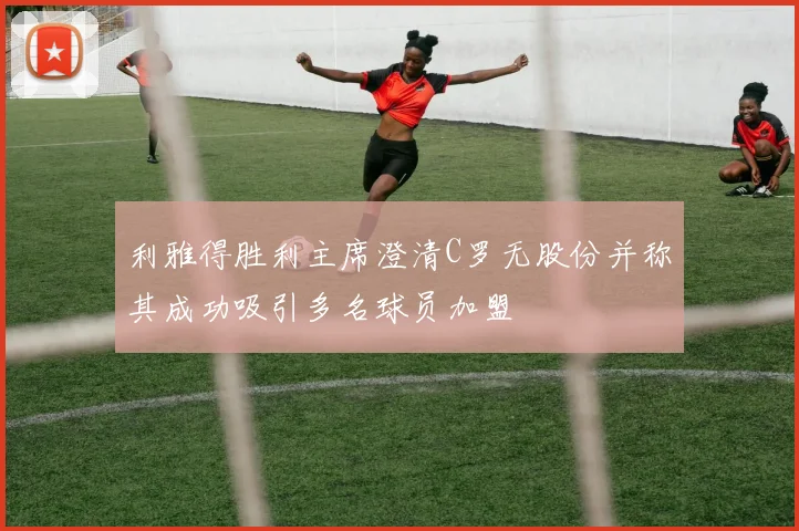利雅得胜利主席澄清C罗无股份并称其成功吸引多名球员加盟