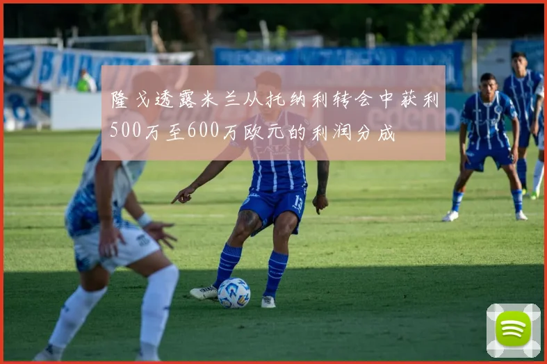 隆戈透露米兰从托纳利转会中获利500万至600万欧元的利润分成