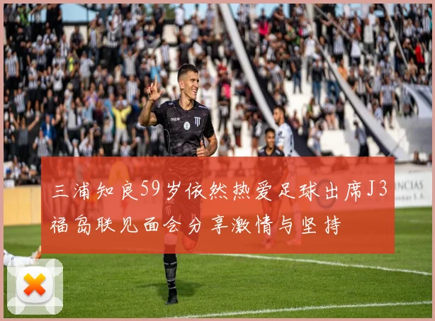 三浦知良59岁依然热爱足球出席J3福岛联见面会分享激情与坚持