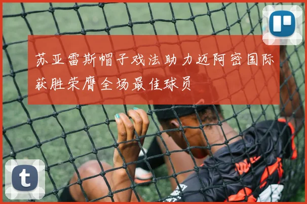 苏亚雷斯帽子戏法助力迈阿密国际获胜荣膺全场最佳球员