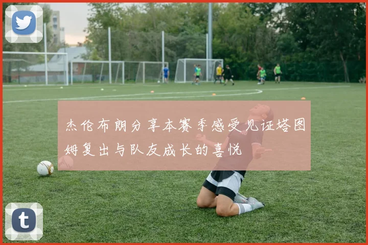 杰伦布朗分享本赛季感受见证塔图姆复出与队友成长的喜悦
